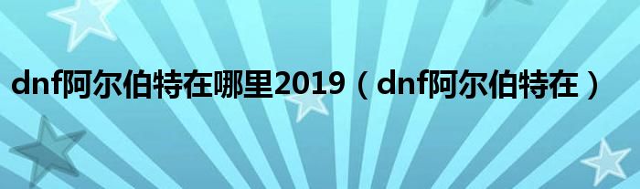 dnf阿尔伯特在哪里2019（dnf阿尔伯特在）