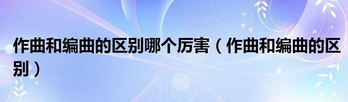 作曲和编曲的区别哪个厉害（作曲和编曲的区别）