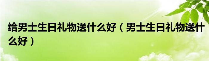 给男士生日礼物送什么好（男士生日礼物送什么好）