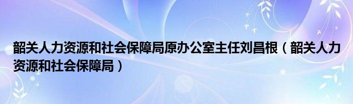 韶关人力资源和社会保障局原办公室主任刘昌根（韶关人力资源和社会保障局）