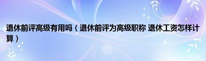 退休前评高级有用吗（退休前评为高级职称 退休工资怎样计算）