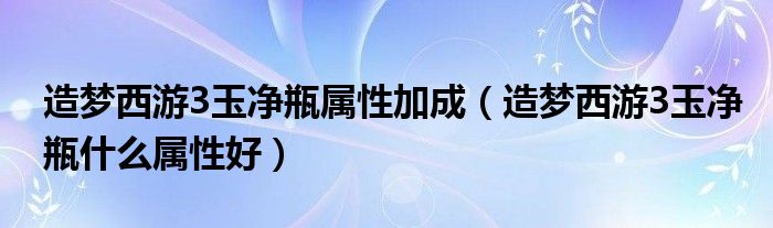 造梦西游3玉净瓶属性加成（造梦西游3玉净瓶什么属性好）