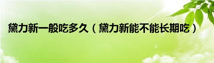 黛力新一般吃多久（黛力新能不能长期吃）