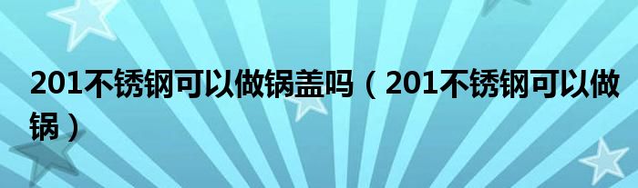 201不锈钢可以做锅盖吗（201不锈钢可以做锅）