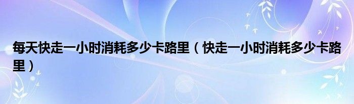 每天快走一小时消耗多少卡路里（快走一小时消耗多少卡路里）