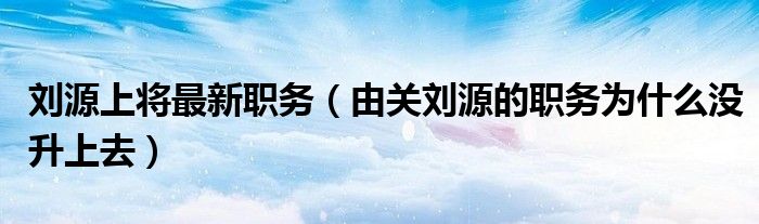 刘源上将最新职务（由关刘源的职务为什么没升上去）