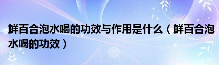 鲜百合泡水喝的功效与作用是什么（鲜百合泡水喝的功效）