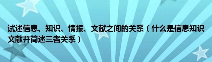 试述信息、知识、情报、文献之间的关系（什么是信息知识文献并简述三者关系）