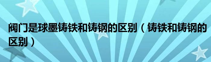 阀门是球墨铸铁和铸钢的区别（铸铁和铸钢的区别）