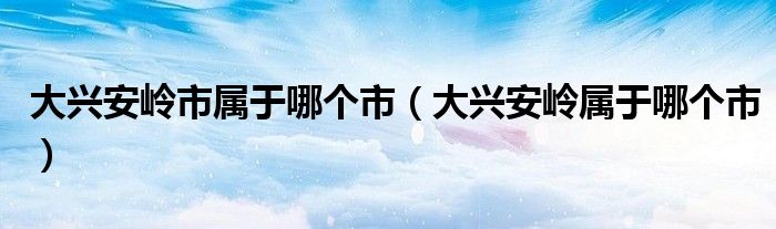 大兴安岭市属于哪个市（大兴安岭属于哪个市）