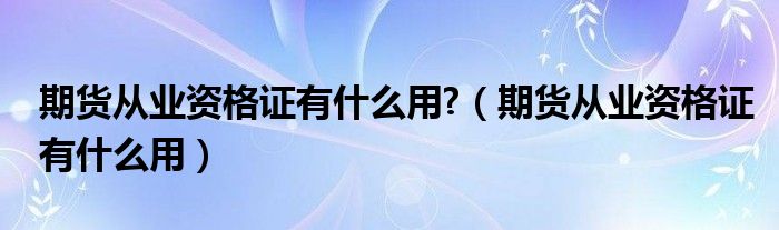 期货从业资格证有什么用?（期货从业资格证有什么用）