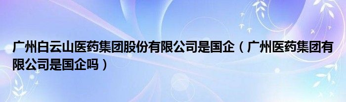 广州白云山医药集团股份有限公司是国企（广州医药集团有限公司是国企吗）