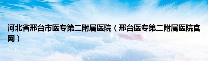 河北省邢台市医专第二附属医院（邢台医专第二附属医院官网）