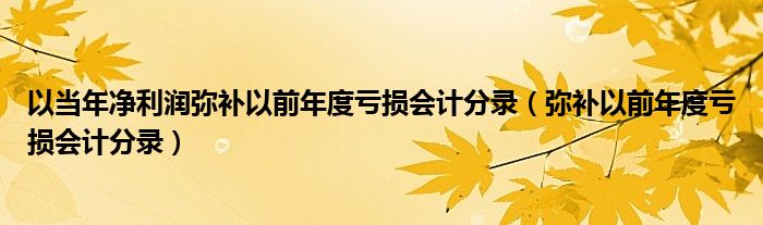 以当年净利润弥补以前年度亏损会计分录（弥补以前年度亏损会计分录）