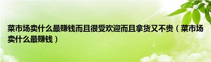 菜市场卖什么最赚钱而且很受欢迎而且拿货又不贵（菜市场卖什么最赚钱）