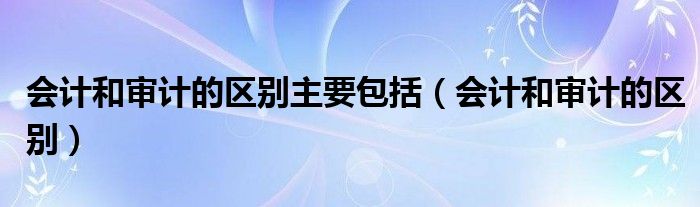 会计和审计的区别主要包括（会计和审计的区别）