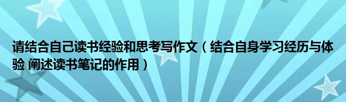 请结合自己读书经验和思考写作文（结合自身学习经历与体验 阐述读书笔记的作用）