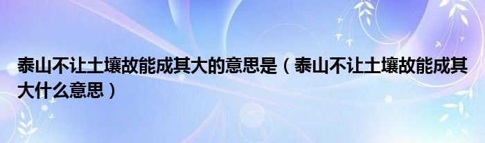 泰山不让土壤故能成其大的意思是（泰山不让土壤故能成其大什么意思）