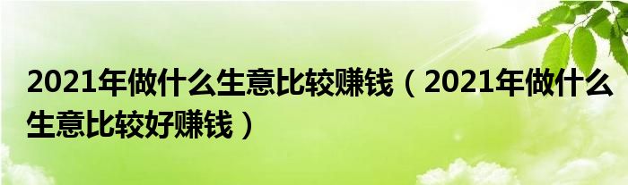 2021年做什么生意比较赚钱（2021年做什么生意比较好赚钱）