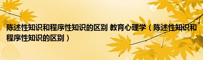 陈述性知识和程序性知识的区别 教育心理学（陈述性知识和程序性知识的区别）