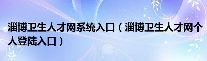 淄博卫生人才网系统入口（淄博卫生人才网个人登陆入口）