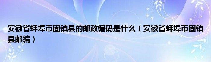 安徽省蚌埠市固镇县的邮政编码是什么（安徽省蚌埠市固镇县邮编）