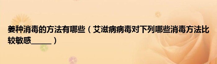 姜种消毒的方法有哪些（艾滋病病毒对下列哪些消毒方法比较敏感______）