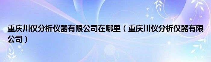 重庆川仪分析仪器有限公司在哪里（重庆川仪分析仪器有限公司）