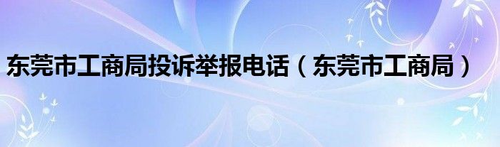 东莞市工商局投诉举报电话（东莞市工商局）