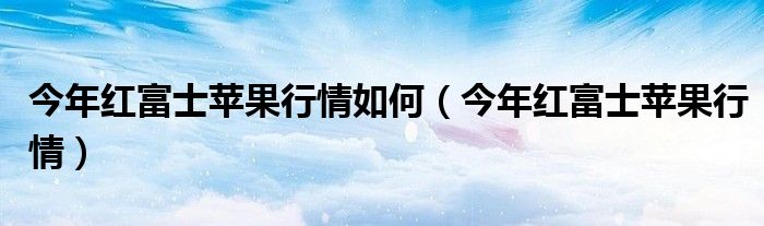 今年红富士苹果行情如何（今年红富士苹果行情）