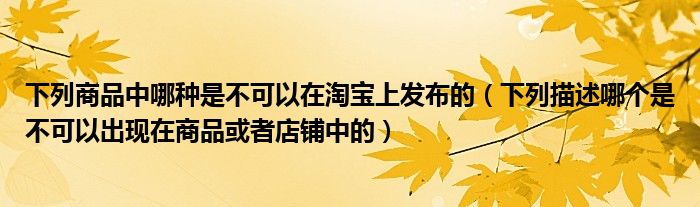 下列商品中哪种是不可以在淘宝上发布的（下列描述哪个是不可以出现在商品或者店铺中的）