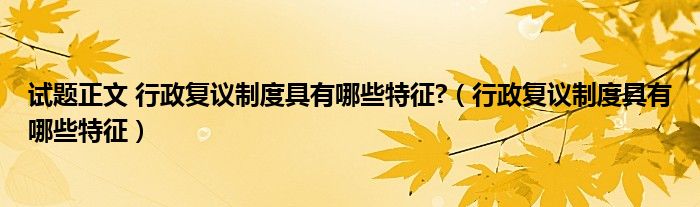 试题正文 行政复议制度具有哪些特征?（行政复议制度具有哪些特征）