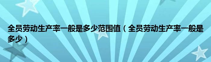 全员劳动生产率一般是多少范围值（全员劳动生产率一般是多少）