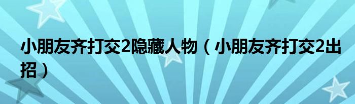 小朋友齐打交2隐藏人物（小朋友齐打交2出招）