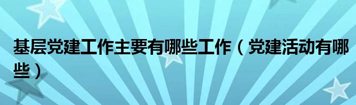 基层党建工作主要有哪些工作（党建活动有哪些）