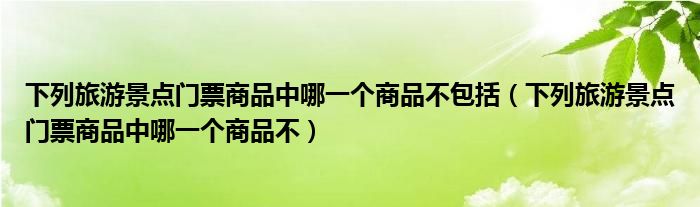 下列旅游景点门票商品中哪一个商品不包括（下列旅游景点门票商品中哪一个商品不）