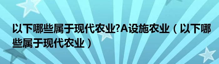 以下哪些属于现代农业?A设施农业（以下哪些属于现代农业）