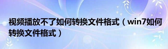 视频播放不了如何转换文件格式（win7如何转换文件格式）