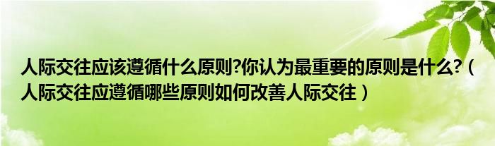 人际交往应该遵循什么原则?你认为最重要的原则是什么?（人际交往应遵循哪些原则如何改善人际交往）