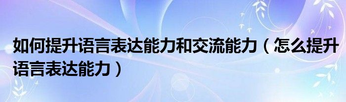 如何提升语言表达能力和交流能力（怎么提升语言表达能力）