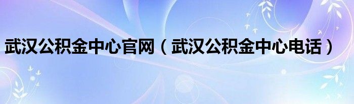 武汉公积金中心官网（武汉公积金中心电话）