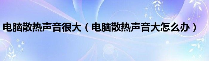 电脑散热声音很大（电脑散热声音大怎么办）