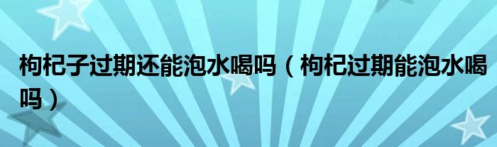 枸杞子过期还能泡水喝吗（枸杞过期能泡水喝吗）