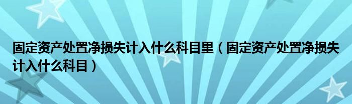 固定资产处置净损失计入什么科目里（固定资产处置净损失计入什么科目）