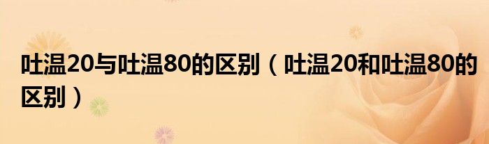 吐温20与吐温80的区别（吐温20和吐温80的区别）