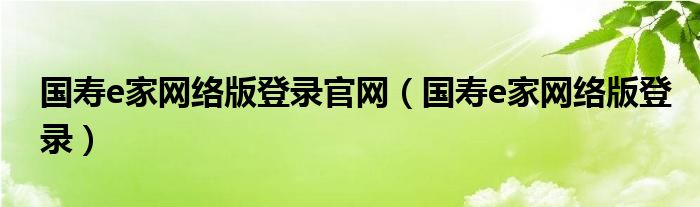 国寿e家网络版登录官网（国寿e家网络版登录）