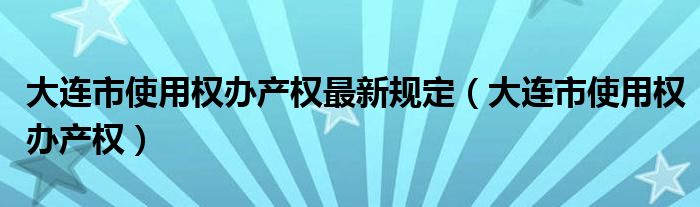 大连市使用权办产权最新规定（大连市使用权办产权）