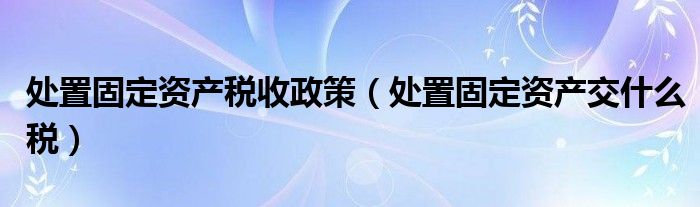 处置固定资产税收政策（处置固定资产交什么税）