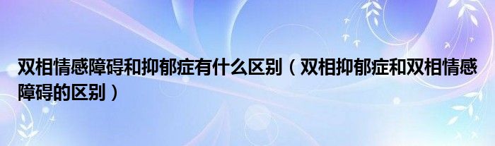 双相情感障碍和抑郁症有什么区别（双相抑郁症和双相情感障碍的区别）