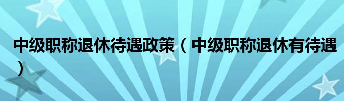 中级职称退休待遇政策（中级职称退休有待遇）